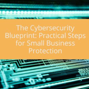 The Cybersecurity Blueprint: Practical Steps for Small Business Protection